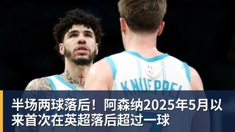 半场两球落后！阿森纳2025年5月以来首次在英超落后超过一球